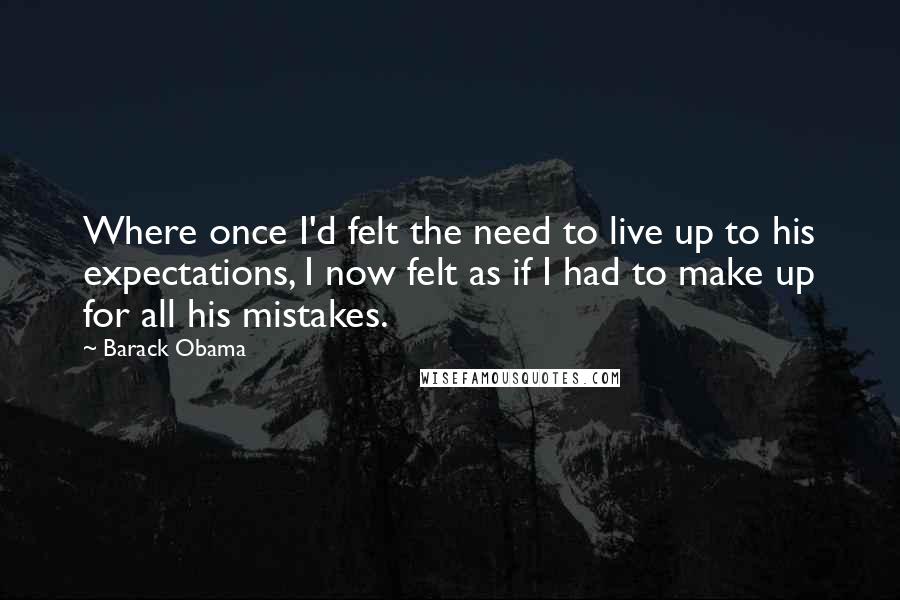 Barack Obama Quotes: Where once I'd felt the need to live up to his expectations, I now felt as if I had to make up for all his mistakes.