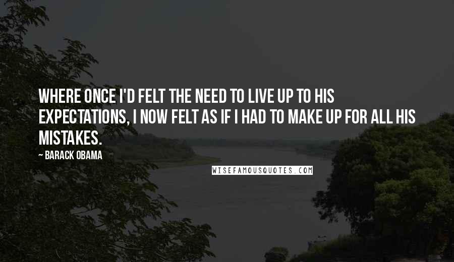 Barack Obama Quotes: Where once I'd felt the need to live up to his expectations, I now felt as if I had to make up for all his mistakes.