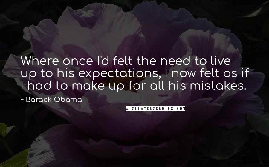 Barack Obama Quotes: Where once I'd felt the need to live up to his expectations, I now felt as if I had to make up for all his mistakes.