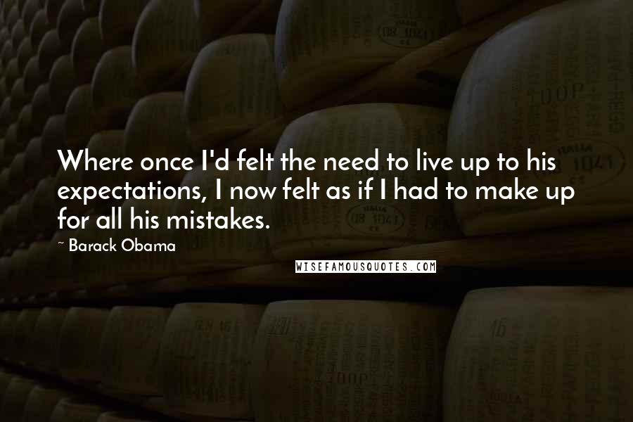 Barack Obama Quotes: Where once I'd felt the need to live up to his expectations, I now felt as if I had to make up for all his mistakes.