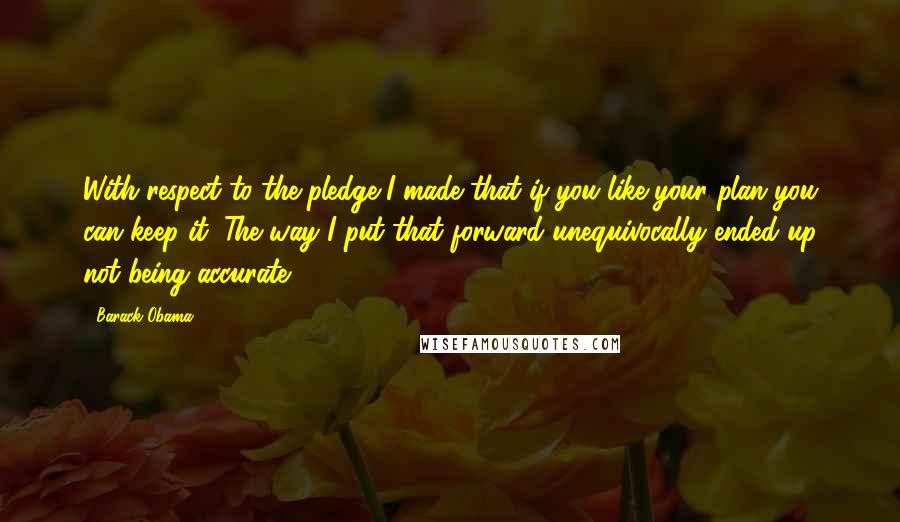 Barack Obama Quotes: With respect to the pledge I made that if you like your plan you can keep it. The way I put that forward unequivocally ended up not being accurate.