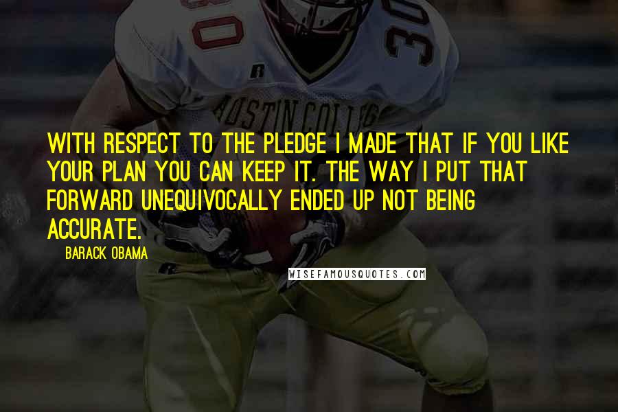 Barack Obama Quotes: With respect to the pledge I made that if you like your plan you can keep it. The way I put that forward unequivocally ended up not being accurate.