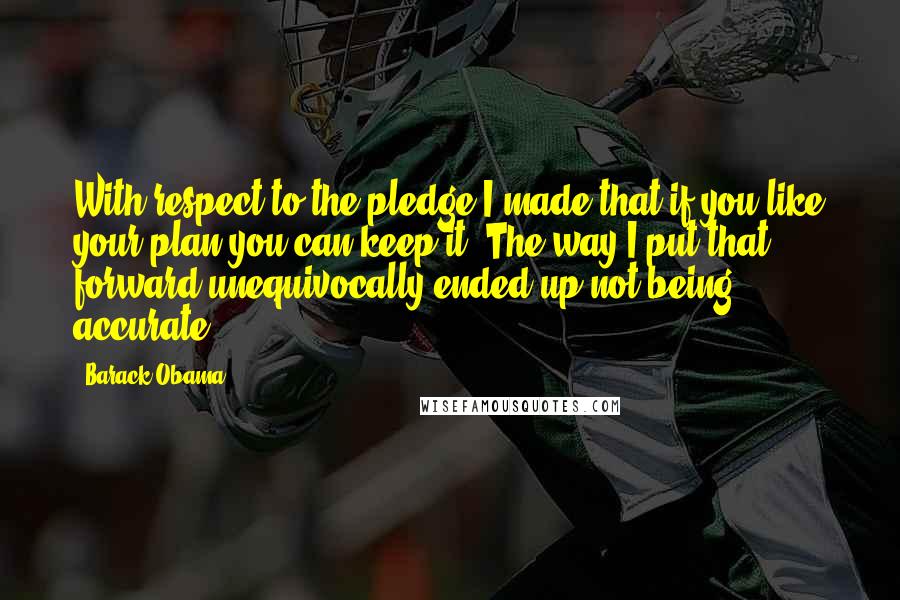 Barack Obama Quotes: With respect to the pledge I made that if you like your plan you can keep it. The way I put that forward unequivocally ended up not being accurate.