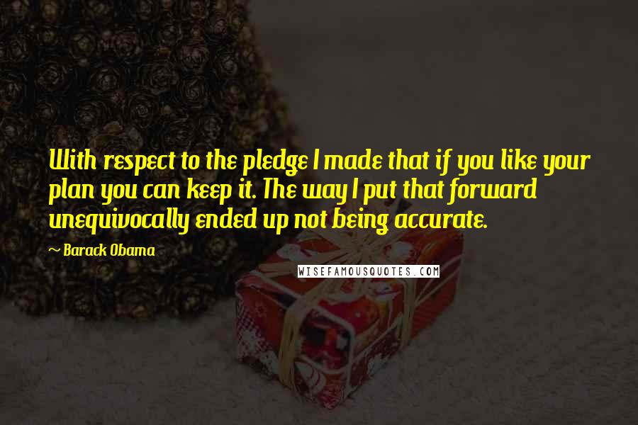 Barack Obama Quotes: With respect to the pledge I made that if you like your plan you can keep it. The way I put that forward unequivocally ended up not being accurate.