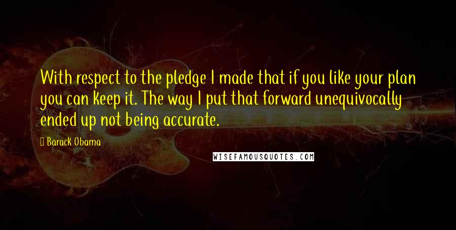 Barack Obama Quotes: With respect to the pledge I made that if you like your plan you can keep it. The way I put that forward unequivocally ended up not being accurate.