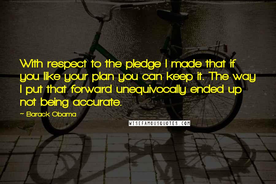 Barack Obama Quotes: With respect to the pledge I made that if you like your plan you can keep it. The way I put that forward unequivocally ended up not being accurate.
