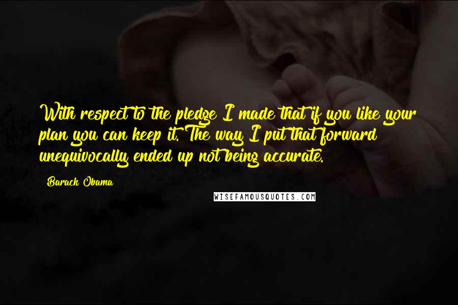 Barack Obama Quotes: With respect to the pledge I made that if you like your plan you can keep it. The way I put that forward unequivocally ended up not being accurate.