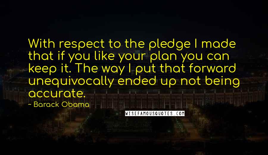 Barack Obama Quotes: With respect to the pledge I made that if you like your plan you can keep it. The way I put that forward unequivocally ended up not being accurate.