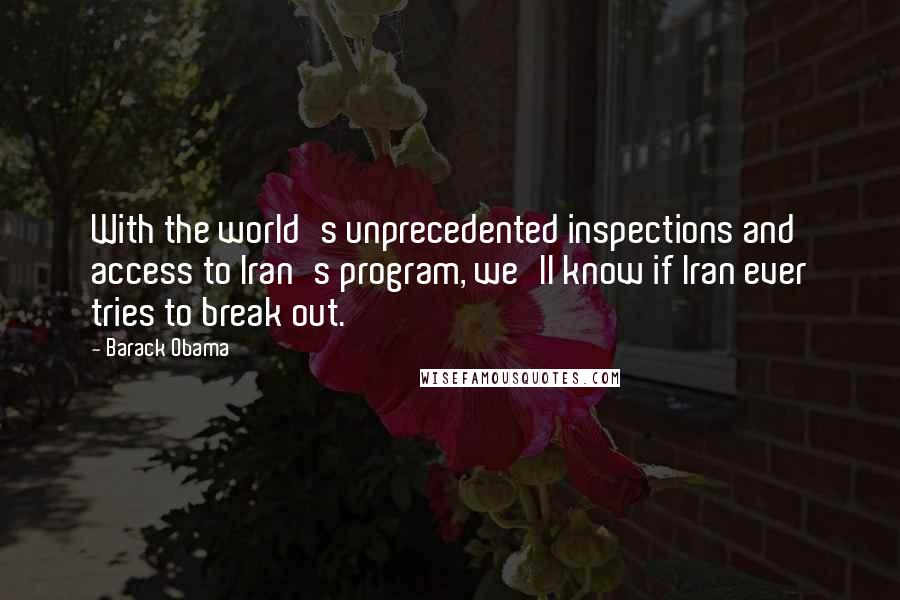 Barack Obama Quotes: With the world's unprecedented inspections and access to Iran's program, we'll know if Iran ever tries to break out.