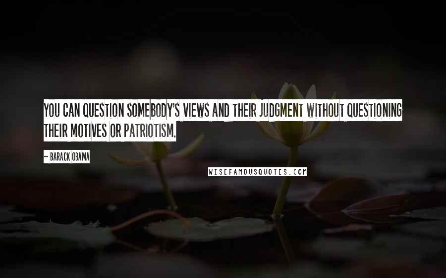 Barack Obama Quotes: You can question somebody's views and their judgment without questioning their motives or patriotism.