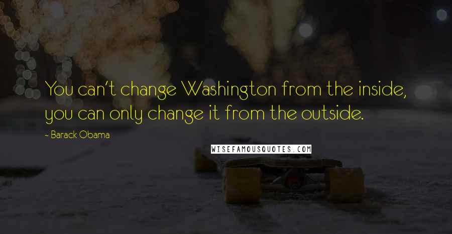 Barack Obama Quotes: You can't change Washington from the inside, you can only change it from the outside.