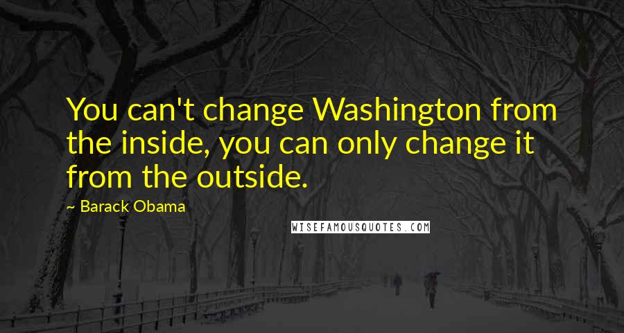 Barack Obama Quotes: You can't change Washington from the inside, you can only change it from the outside.