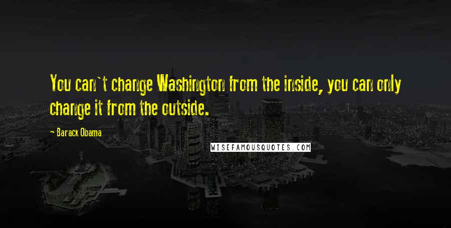 Barack Obama Quotes: You can't change Washington from the inside, you can only change it from the outside.