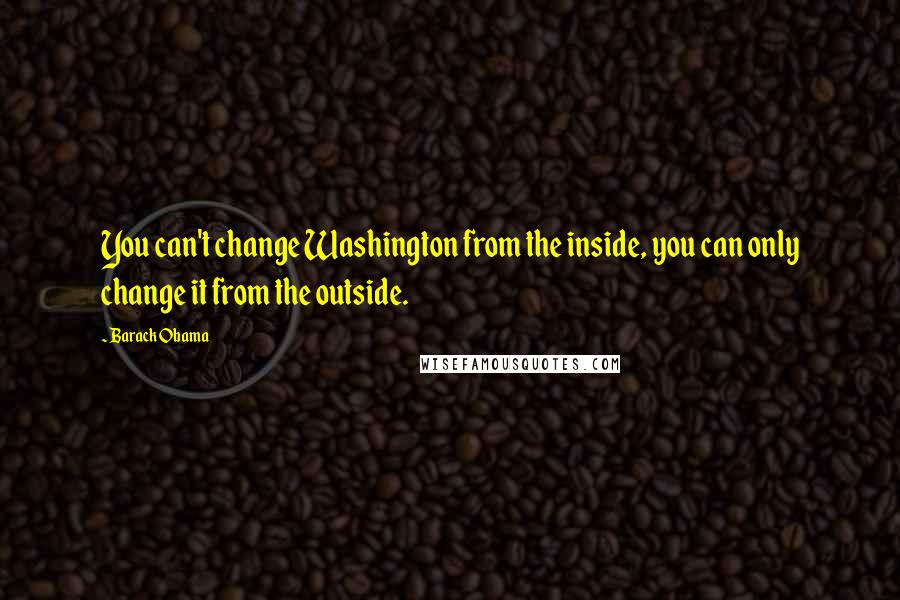 Barack Obama Quotes: You can't change Washington from the inside, you can only change it from the outside.