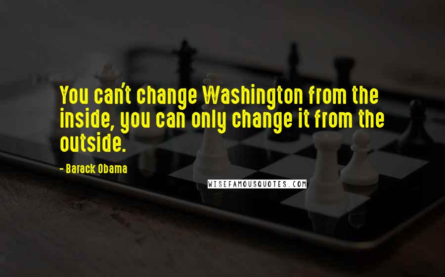 Barack Obama Quotes: You can't change Washington from the inside, you can only change it from the outside.