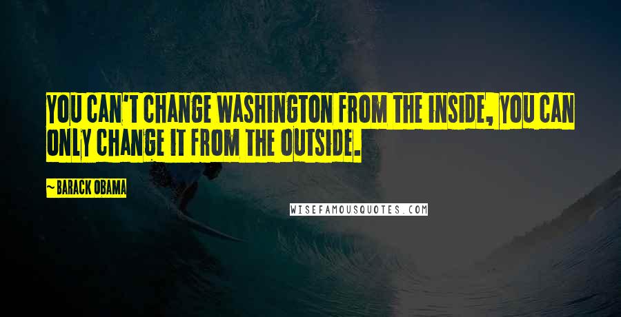 Barack Obama Quotes: You can't change Washington from the inside, you can only change it from the outside.