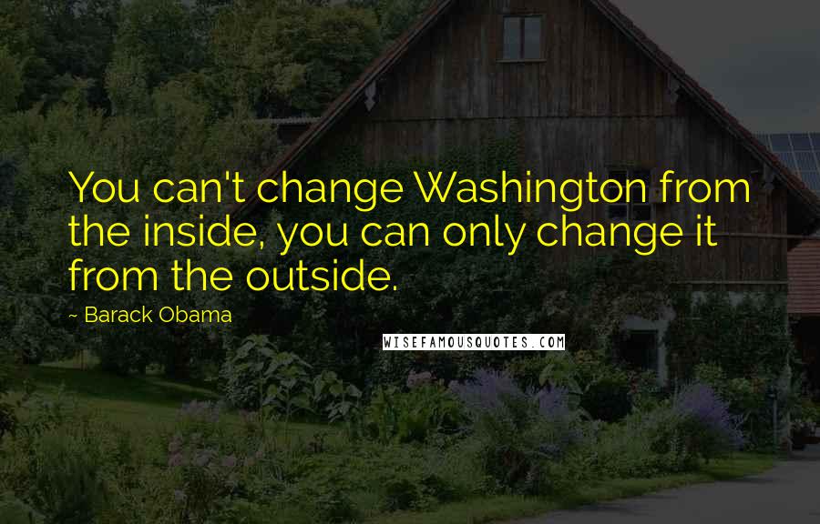 Barack Obama Quotes: You can't change Washington from the inside, you can only change it from the outside.