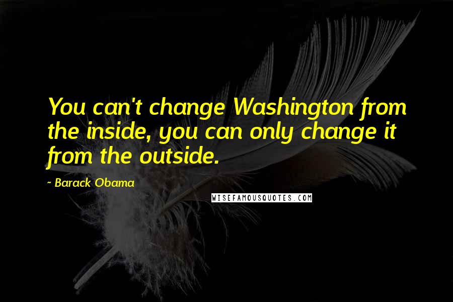 Barack Obama Quotes: You can't change Washington from the inside, you can only change it from the outside.