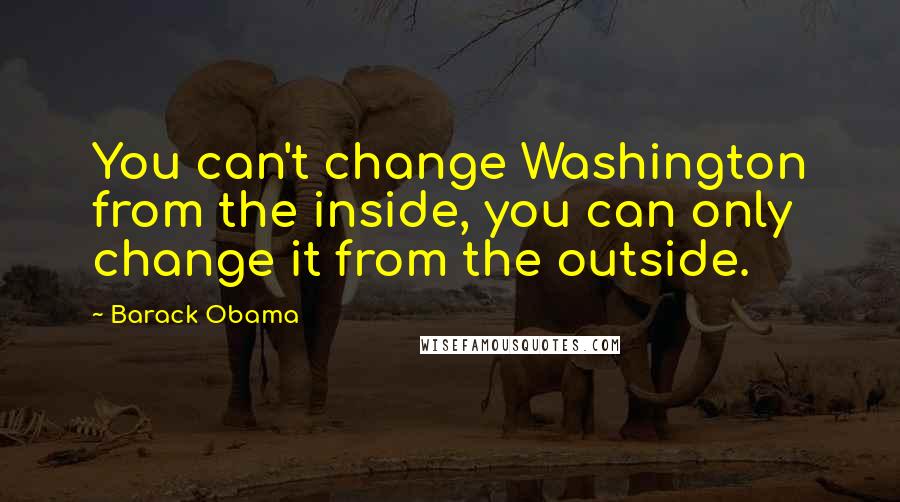 Barack Obama Quotes: You can't change Washington from the inside, you can only change it from the outside.