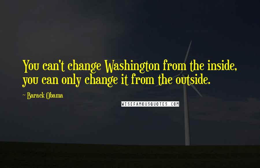 Barack Obama Quotes: You can't change Washington from the inside, you can only change it from the outside.