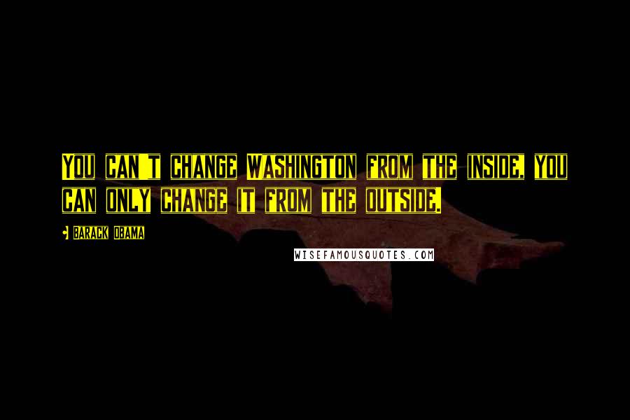 Barack Obama Quotes: You can't change Washington from the inside, you can only change it from the outside.