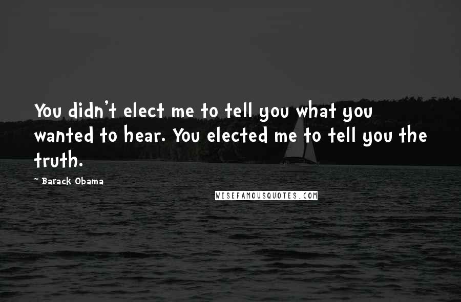 Barack Obama Quotes: You didn't elect me to tell you what you wanted to hear. You elected me to tell you the truth.