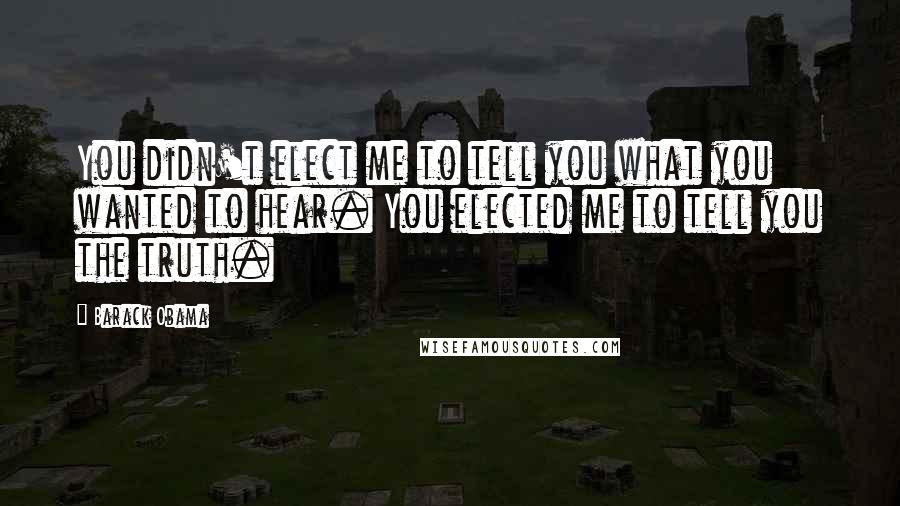 Barack Obama Quotes: You didn't elect me to tell you what you wanted to hear. You elected me to tell you the truth.