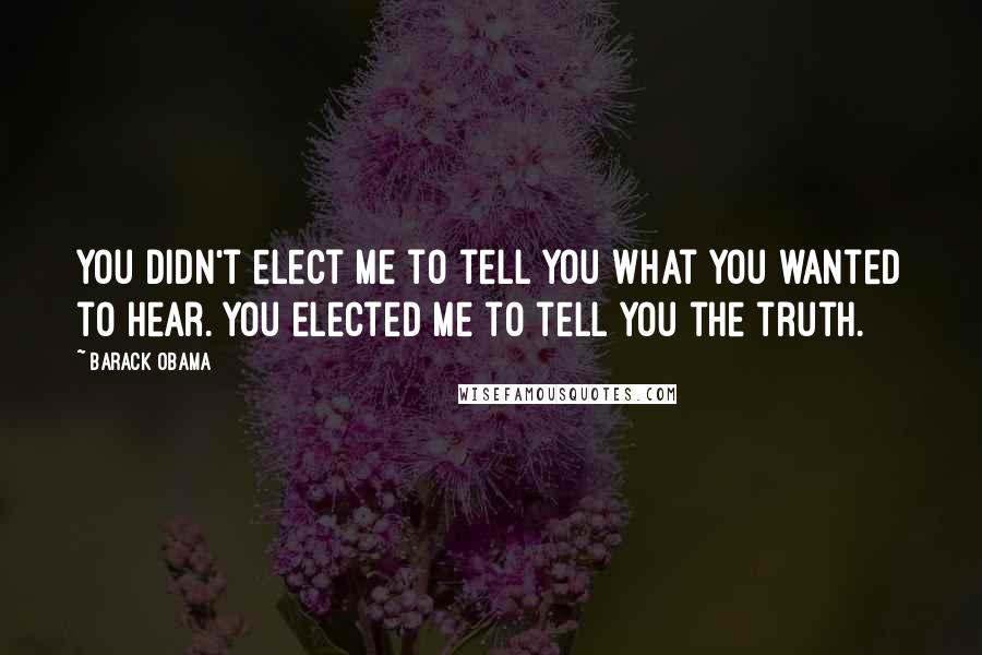 Barack Obama Quotes: You didn't elect me to tell you what you wanted to hear. You elected me to tell you the truth.