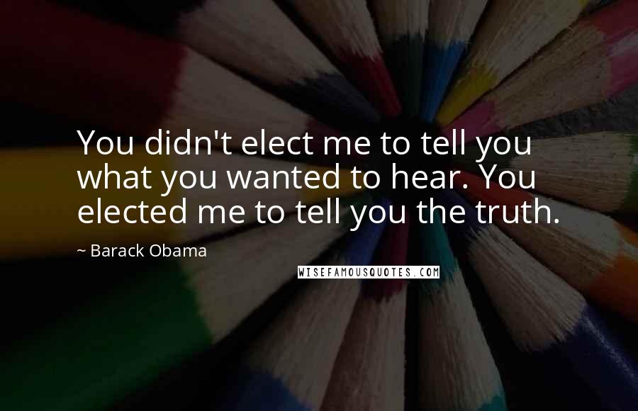 Barack Obama Quotes: You didn't elect me to tell you what you wanted to hear. You elected me to tell you the truth.