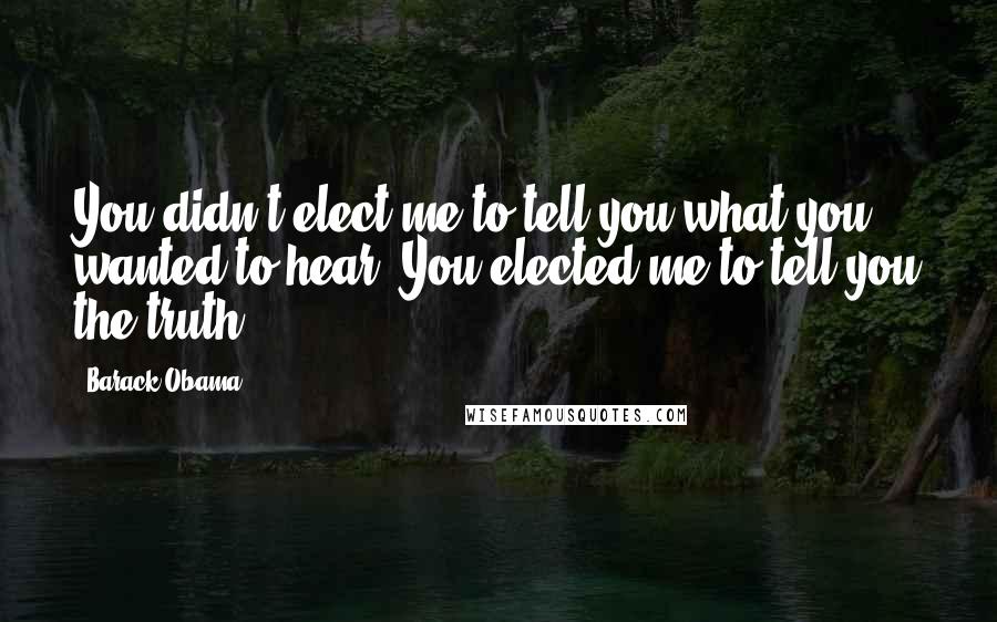 Barack Obama Quotes: You didn't elect me to tell you what you wanted to hear. You elected me to tell you the truth.