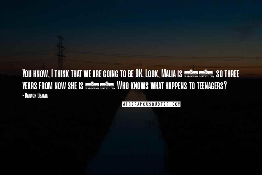 Barack Obama Quotes: You know, I think that we are going to be OK. Look, Malia is 10, so three years from now she is 13. Who knows what happens to teenagers?