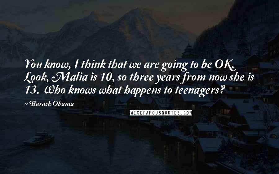 Barack Obama Quotes: You know, I think that we are going to be OK. Look, Malia is 10, so three years from now she is 13. Who knows what happens to teenagers?