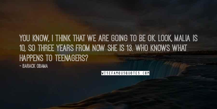 Barack Obama Quotes: You know, I think that we are going to be OK. Look, Malia is 10, so three years from now she is 13. Who knows what happens to teenagers?