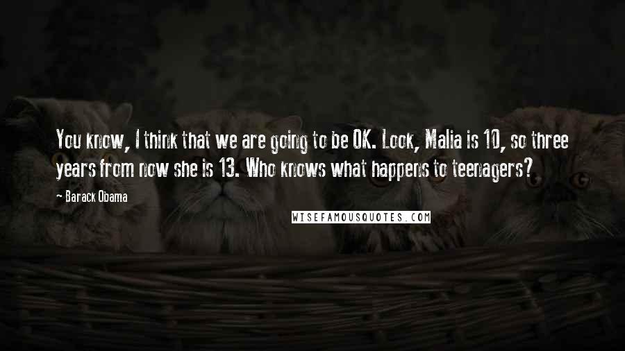 Barack Obama Quotes: You know, I think that we are going to be OK. Look, Malia is 10, so three years from now she is 13. Who knows what happens to teenagers?