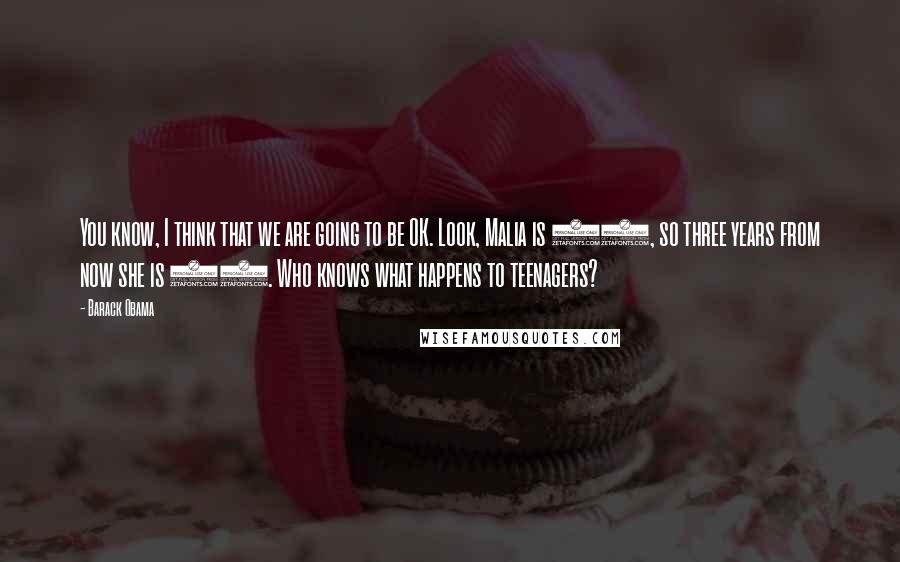 Barack Obama Quotes: You know, I think that we are going to be OK. Look, Malia is 10, so three years from now she is 13. Who knows what happens to teenagers?