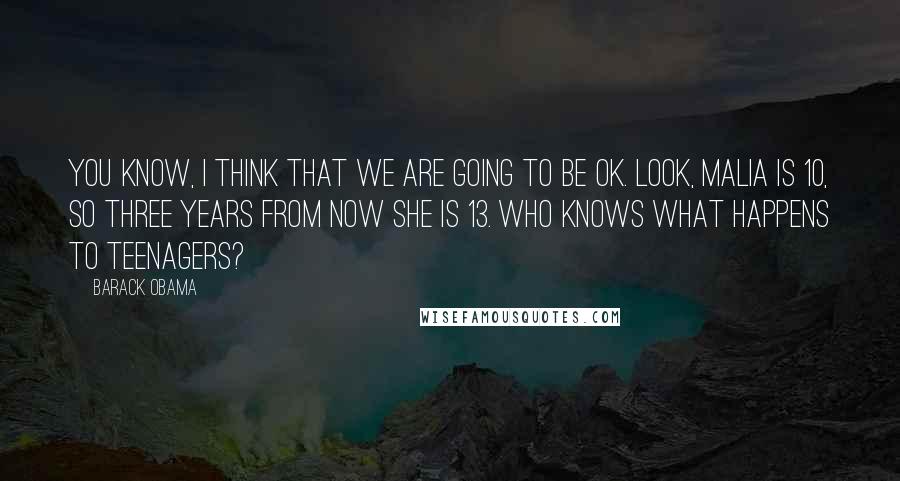 Barack Obama Quotes: You know, I think that we are going to be OK. Look, Malia is 10, so three years from now she is 13. Who knows what happens to teenagers?
