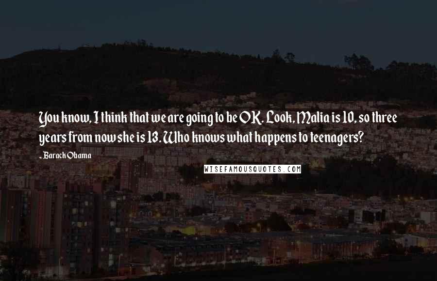 Barack Obama Quotes: You know, I think that we are going to be OK. Look, Malia is 10, so three years from now she is 13. Who knows what happens to teenagers?