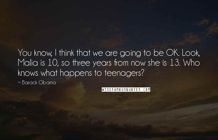 Barack Obama Quotes: You know, I think that we are going to be OK. Look, Malia is 10, so three years from now she is 13. Who knows what happens to teenagers?