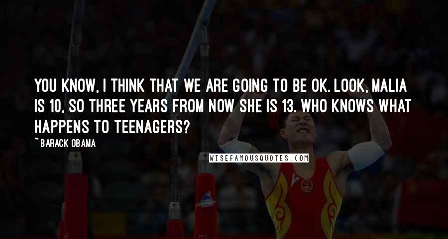 Barack Obama Quotes: You know, I think that we are going to be OK. Look, Malia is 10, so three years from now she is 13. Who knows what happens to teenagers?