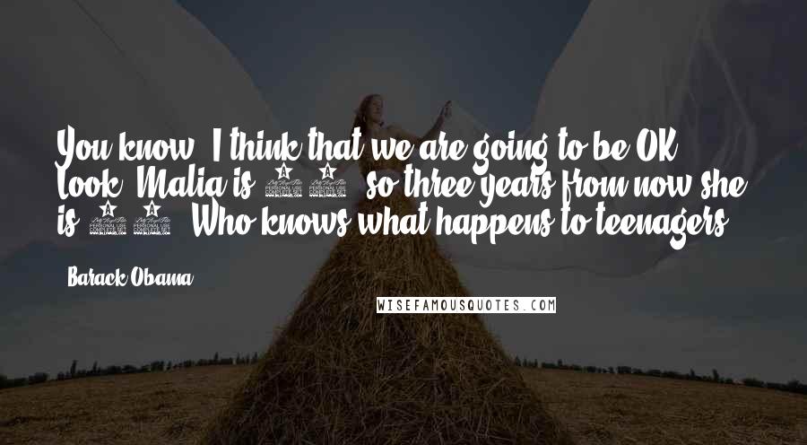 Barack Obama Quotes: You know, I think that we are going to be OK. Look, Malia is 10, so three years from now she is 13. Who knows what happens to teenagers?