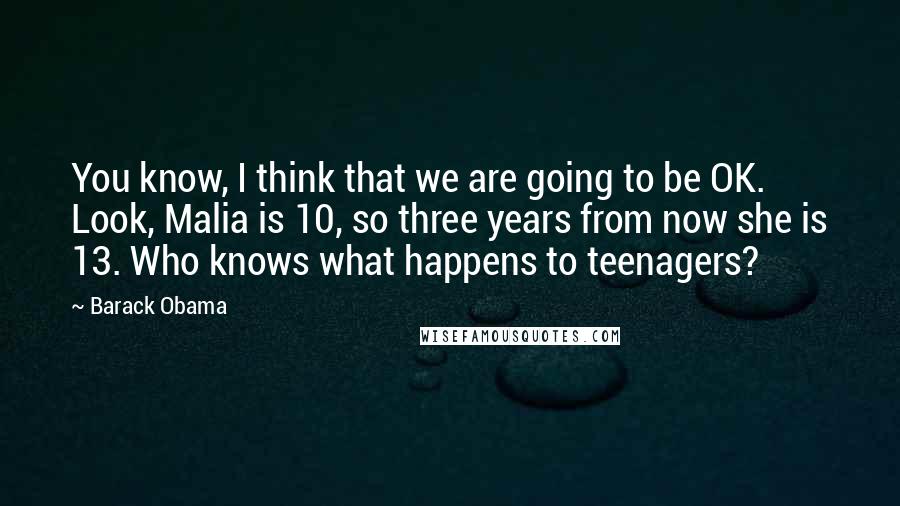 Barack Obama Quotes: You know, I think that we are going to be OK. Look, Malia is 10, so three years from now she is 13. Who knows what happens to teenagers?