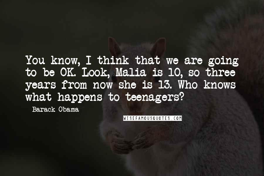 Barack Obama Quotes: You know, I think that we are going to be OK. Look, Malia is 10, so three years from now she is 13. Who knows what happens to teenagers?
