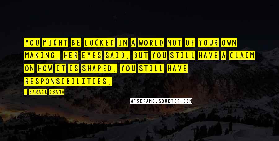 Barack Obama Quotes: You might be locked in a world not of your own making, her eyes said, but you still have a claim on how it is shaped. You still have responsibilities.