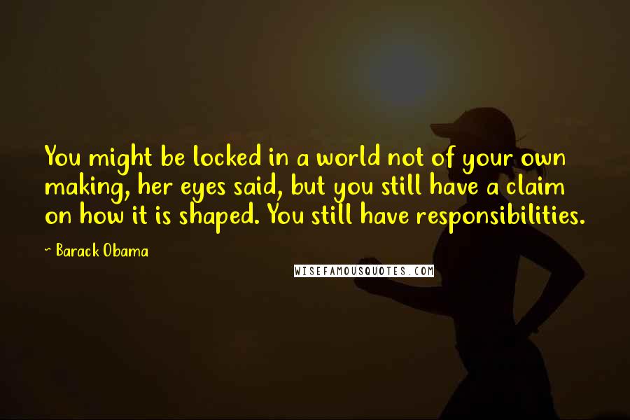 Barack Obama Quotes: You might be locked in a world not of your own making, her eyes said, but you still have a claim on how it is shaped. You still have responsibilities.