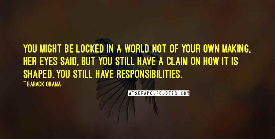 Barack Obama Quotes: You might be locked in a world not of your own making, her eyes said, but you still have a claim on how it is shaped. You still have responsibilities.