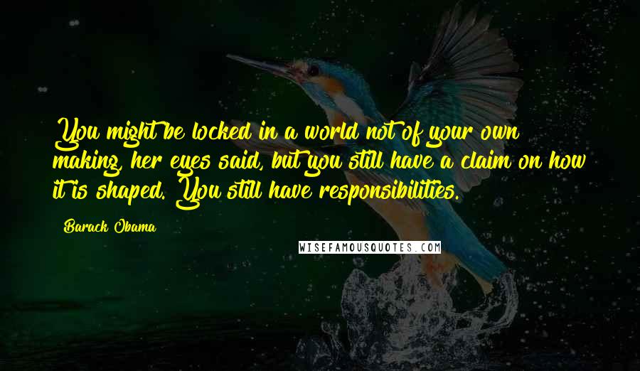 Barack Obama Quotes: You might be locked in a world not of your own making, her eyes said, but you still have a claim on how it is shaped. You still have responsibilities.