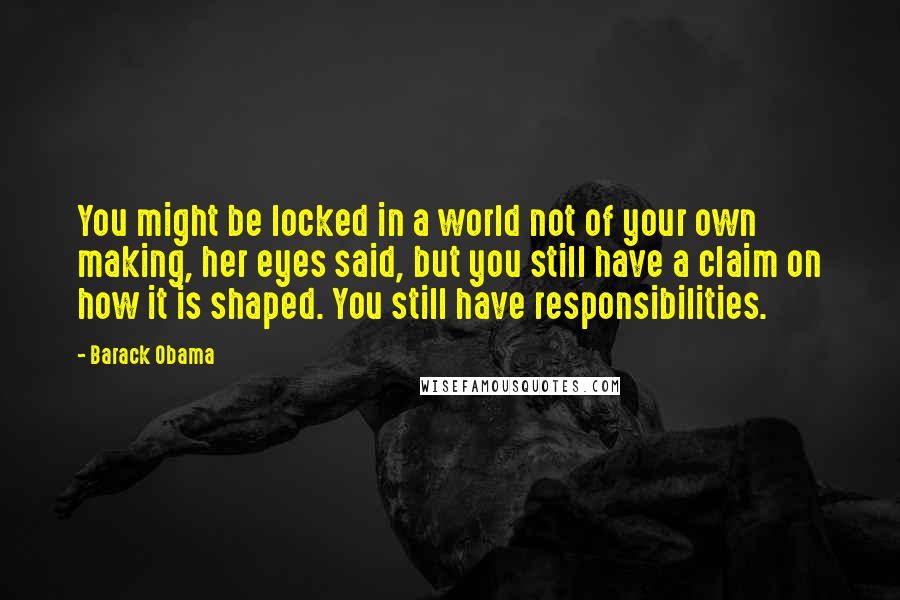 Barack Obama Quotes: You might be locked in a world not of your own making, her eyes said, but you still have a claim on how it is shaped. You still have responsibilities.