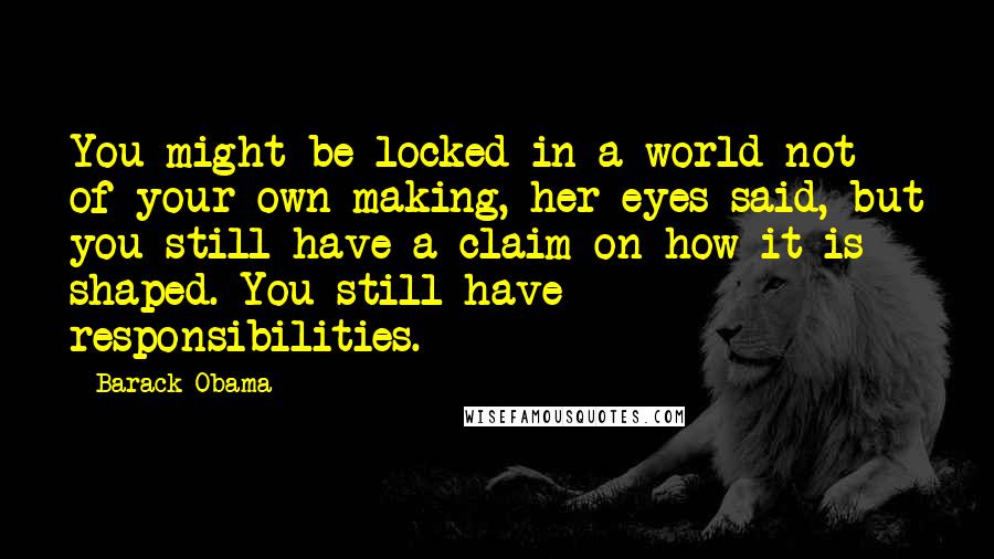 Barack Obama Quotes: You might be locked in a world not of your own making, her eyes said, but you still have a claim on how it is shaped. You still have responsibilities.