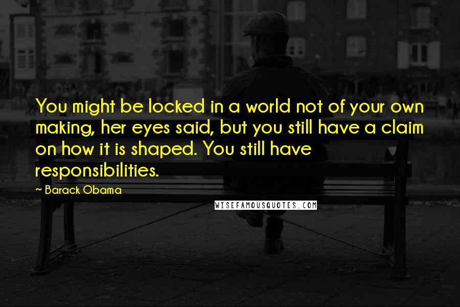 Barack Obama Quotes: You might be locked in a world not of your own making, her eyes said, but you still have a claim on how it is shaped. You still have responsibilities.