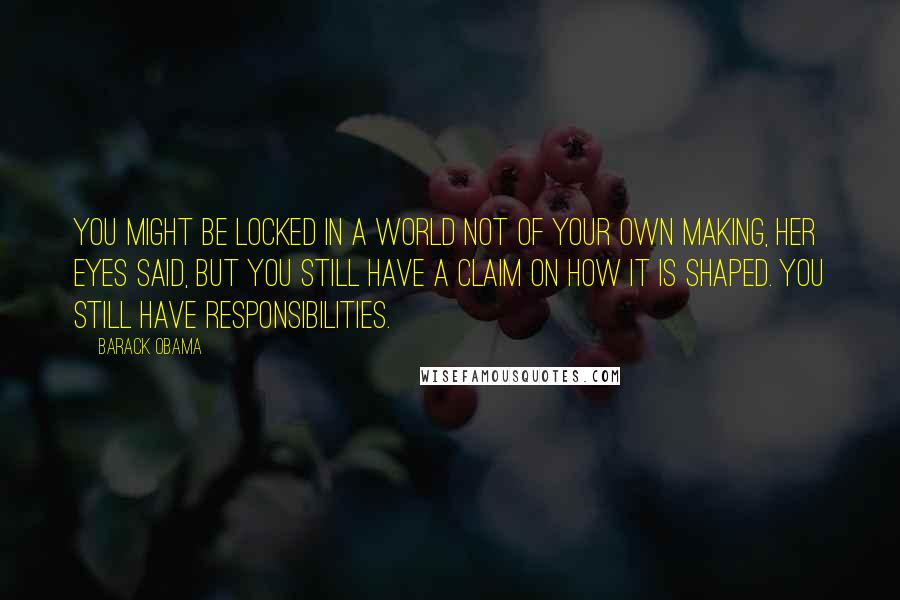 Barack Obama Quotes: You might be locked in a world not of your own making, her eyes said, but you still have a claim on how it is shaped. You still have responsibilities.